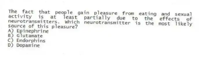 The fact that people gain pleasure from eating and sexual activity is at least partially due to the effects of neurotransmitters. Which neurotransmitter is the most likely source of this pleasure?
A) Epinephrine
B) Glutamate
C) Endorphins
D) Dopamine
