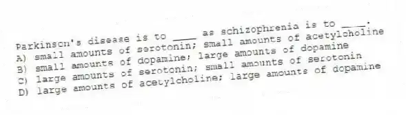 Parkinson's disease is to ____ as schizophrenia is to ____.
A) small amounts of serotonin; small amounts of acetylcholine
B) small amounts of dopamine; large amounts of dopamine
C) large amounts of serotonin; small amounts of serotonin
D) large amounts of acetylcholine; large amounts of dopamine