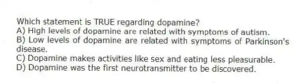 Which statement is TRUE regarding dopamine?
A) High levels of dopamine are related with symptoms of autism.
B) Low levels of dopamine are related with symptoms of Parkinson's disease.
C) Dopamine makes activities like sex and eating less pleasurable.
D) Dopamine was the first neurotransmitter to be discovered.