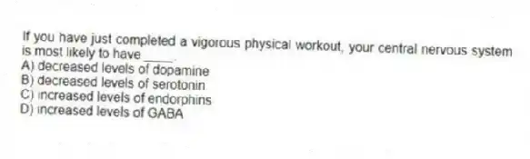If you have just completed a vigorous physical workout, your central nervous system is most likely to have ____.
A) decreased levels of dopamine
B) decreased levels of serotonin
C) increased levels of endorphins
D) increased levels of GABA