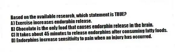 Based on the available research, which statement is TRUE?
A) Exercise increases endorphin release.
B) Chocolate is the only food that causes endorphin release in the brain.
C) It takes about 45 minutes to release endorphins after consuming fatty foods.
D) Endorphins increase sensitivity to pain when an injury has occurred.