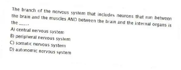 The branch of the nervous system that includes neurons that run between the brain and the muscles AND between the brain and the internal organs is the ____.
A) central nervous system
B) peripheral nervous system
C) somatic nervous system
D) autonomic nervous system