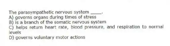 The parasympathetic nervous system ____.
A) governs organs during times of stress
B) is a branch of the somatic nervous system
C) helps return heart rate, blood pressure, and respiration to normal levels
D) governs voluntary motor actions