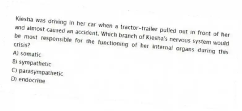 Kiesha was driving in her car when a tractor-trailer pulled out in front of her and almost caused an accident. Which branch of Kiesha's nervous system would be most responsible for the functioning of her internal organs during this crisis?
A) somatic
B) sympathetic
C) parasympathetic
D) endocrine