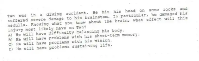 Tan was in a diving accident. He hit his head on some rocks and suffered severe damage to his brainstem. In particular, he damaged his medulla. Knowing what you know about the brain, what effect will this injury most likely have on Tan?
A) He will have difficulty balancing his body.
B) He will have problems with his short-term memory.
C) He will have problems with his vision.
D) He will have problems sustaining life.