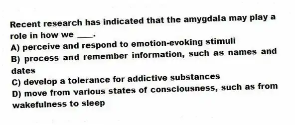 Recent research has indicated that the amygdala may play a role in how we ____.
A) perceive and respond to emotion-evoking stimuli
B) process and remember information, such as names and dates
C) develop a tolerance for addictive substances
D) move from various states of consciousness, such as from wakefulness to sleep