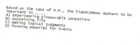 Based on the case of H.M., the hippocampus appears to be important in ____.
A) experiencing pleasurable sensations
B) sustaining life
C) making logical judgments
D) forming memories for events