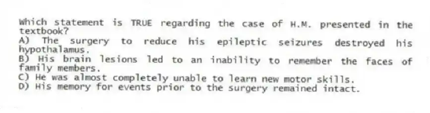 Which statement is TRUE regarding the case of H.M. presented in the textbook?
A) The surgery to reduce his epileptic seizures destroyed his hypothalamus.
B) His brain lesions led to an inability to remember the faces of family members.
C) He was almost completely unable to learn new motor skills.
D) His memory for events prior to the surgery remained intact.