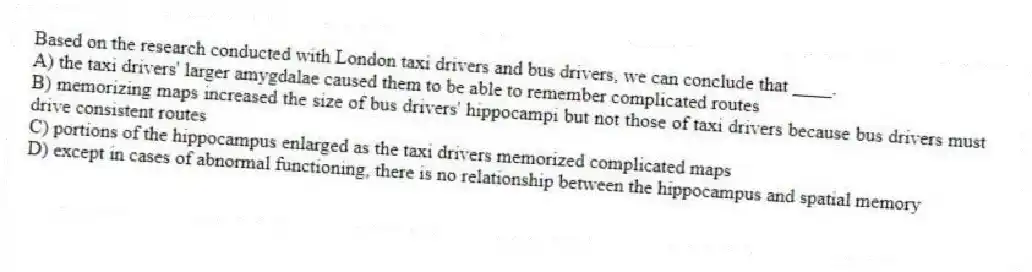 Based on the research conducted with London taxi drivers and bus drivers, we can conclude that ____.
A) the taxi drivers' larger amygdalae caused them to be able to remember complicated routes
B) memorizing maps increased the size of bus drivers' hippocampi but not those of taxi drivers because bus drivers must drive consistent routes
C) portions of the hippocampus enlarged as the taxi drivers memorized complicated maps
D) except in cases of abnormal functioning, there is no relationship between the hippocampus and spatial memory