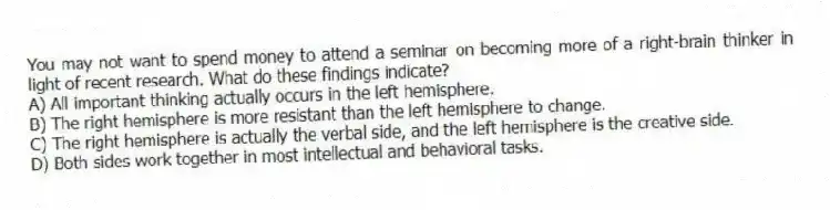 You may not want to spend money to attend a seminar on becoming more of a right-brain thinker in light of recent research. What do these findings indicate?
A) All important thinking actually occurs in the left hemisphere.
B) The right hemisphere is more resistant than the left hemisphere to change.
C) The right hemisphere is actually the verbal side, and the left hemisphere is the creative side.
D) Both sides work together in most intellectual and behavioral tasks.
