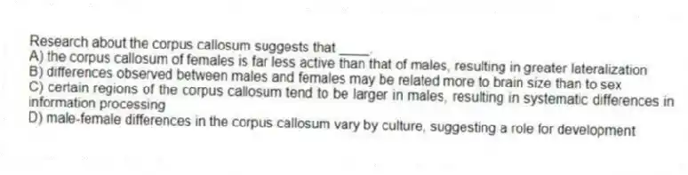 Research about the corpus callosum suggests that ____.
A) the corpus callosum of females is far less active than that of males, resulting in greater lateralization
B) differences observed between males and females may be related more to brain size than to sex
C) certain regions of the corpus callosum tend to be larger in males, resulting in systematic differences in information processing
D) male-female differences in the corpus callosum vary by culture, suggesting a role for development
