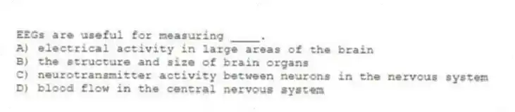 EEGs are useful for measuring ____.
A) electrical activity in large areas of the brain
B) the structure and size of brain organs
C) neurotransmitter activity between neurons in the nervous system
D) blood flow in the central nervous system