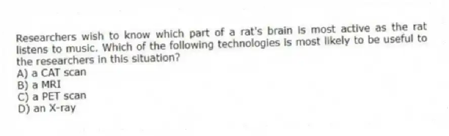 Researchers wish to know which part of a rat's brain is most active as the rat listens to music. Which of the following technologies is most likely to be useful to the researchers in this situation?
A) a CAT scan
B) a MRI
C) a PET scan
D) an X-ray