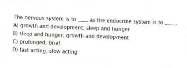 The nervous system is to ____ as the endocrine system is to ____.
A) growth and development; sleep and hunger
B) sleep and hunger; growth and development
C) prolonged; brief
D) fast acting; slow acting