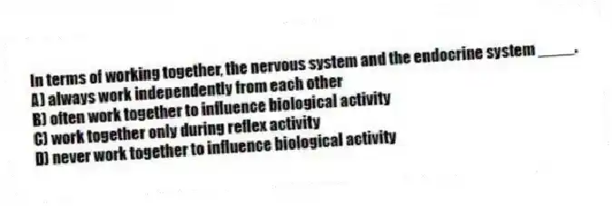 In terms of working together, the nervous system and the endocrine system ____.
A) always work independently from each other
B) often work together to influence biological activity
C) work together only during reflex activity
D) never work together to influence biological activity