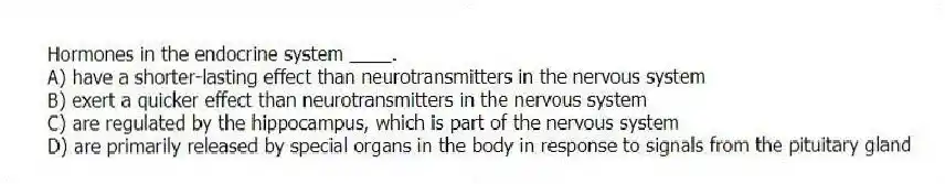 Hormones in the endocrine system ____.
A) have a shorter-lasting effect than neurotransmitters in the nervous system
B) exert a quicker effect than neurotransmitters in the nervous system
C) are regulated by the hippocampus, which is part of the nervous system
D) are primarily released by special organs in the body in response to signals from the pituitary gland