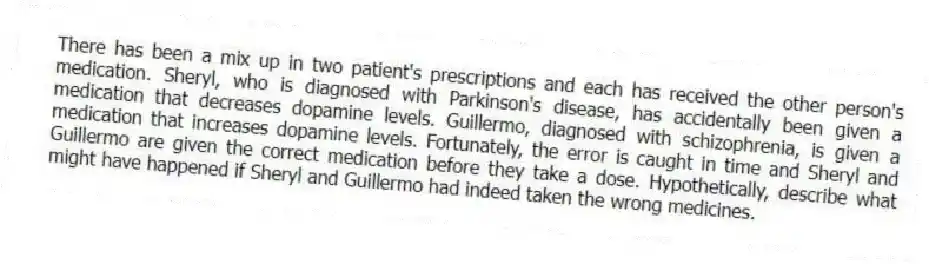 There has been a mix up in two patient's prescriptions and each has received the other person's medication. Sheryl, who is diagnosed with Parkinson's disease, has accidentally been given a medication that decreases dopamine levels. Guillermo, diagnosed with schizophrenia, is given a medication that increases dopamine levels. Fortunately, the error is caught in time and Sheryl and Guillermo are given the correct medication before they take a dose. Hypothetically, describe what might have happened if Sheryl and Guillermo had indeed taken the wrong medicines.
