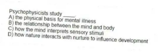 Psychophysicists study ____.
A) the physical basis for mental illness
B) the relationship between the mind and body
C) how the mind interprets sensory stimuli
D) how nature interacts with nurture to influence development