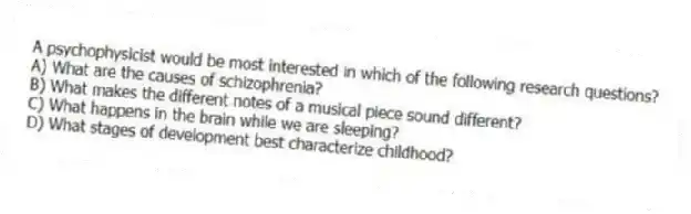 A psychophysicist would be most interested in which of the following research questions?
A) What are the causes of schizophrenia?
B) What makes the different notes of a musical piece sound different?
C) What happens in the brain while we are sleeping?
D) What stages of development best characterize childhood?