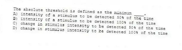 The absolute threshold is defined as the minimum ____.
A) intensity of a stimulus to be detected 50% of the time
B) intensity of a stimulus to be detected 100% of the time
C) change in stimulus intensity to be detected 50% of the time
D) change in stimulus intensity to be detected 100% of the time