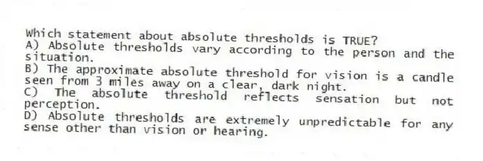 Which statement about absolute thresholds is TRUE?
A) Absolute thresholds vary according to the person and the situation.
B) The approximate absolute threshold for vision is a candle seen from 3 miles away on a clear, dark night.
C) The absolute threshold reflects sensation but not perception.
D) Absolute thresholds are extremely unpredictable for any sense other than vision or hearing.