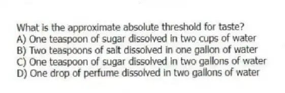What is the approximate absolute threshold for taste?
A) One teaspoon of sugar dissolved in two cups of water
B) Two teaspoons of salt dissolved in one gallon of water
C) One teaspoon of sugar dissolved in two gallons of water
D) One drop of perfume dissolved in two gallons of water