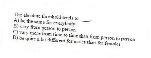 The absolute threshold tends to ____.
A) be the same for everybody
B) vary from person to person
C) vary more from time to time than from person to person
D) be quite a bit different for males than for females