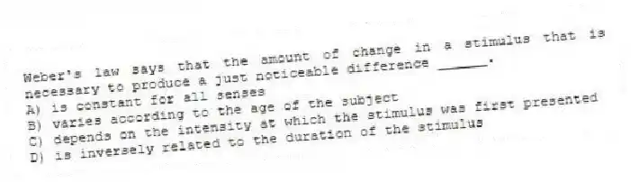 Weber's law says that the amount of change in a stimulus that is necessary to produce a just noticeable difference ______.
A) is constant for all senses
B) varies according to the age of the subject
C) depends on the intensity at which the stimulus was first presented
D) is inversely related to the duration of the stimulus