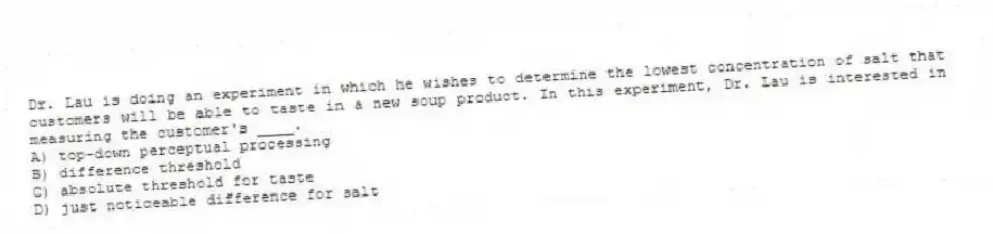 Dr. Lau is doing an experiment in which he wishes to determine the lowest concentration of salt that customers will be able to taste in a new soup product. In this experiment, Dr. Lau is interested in measuring the customer's ____.
A) top-down perceptual processing
B) difference threshold
C) absolute threshold for taste
D) just noticeable difference for salt
