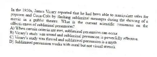 In the 1950s, James Vicary reported that he had been able to manipulate sales for popcorn and Coca-Cola by flashing subliminal messages during the showing of a movie in a public theatre. What is the current scientific consensus on the effectiveness of subliminal persuasion?
A) When certain criteria are met, subliminal persuasion can occur.
B) Vicary's study was sound and subliminal persuasion is powerfully effective.
C) Vicary's study was flawed and subliminal persuasion is a myth.
D) Subliminal persuasion works with aural but not visual stimuli.