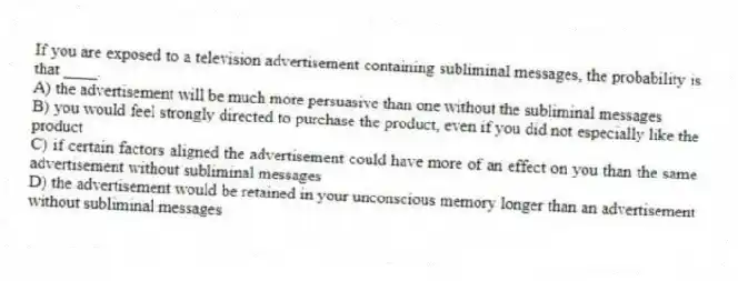 If you are exposed to a television advertisement containing subliminal messages, the probability is that ____.
A) the advertisement will be much more persuasive than one without the subliminal messages
B) you would feel strongly directed to purchase the product, even if you did not especially like the product
C) if certain factors aligned the advertisement could have more of an effect on you than the same advertisement without subliminal messages
D) the advertisement would be retained in your unconscious memory longer than an advertisement without subliminal messages