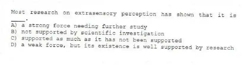 Most research on extrasensory perception has shown that it is ____.
A) a strong force needing further study
B) not supported by scientific investigation
C) supported as much as it has not been supported
D) a weak force, but its existence is well supported by research