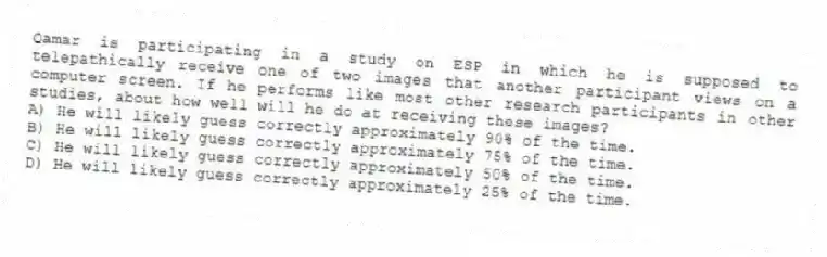 Qamar is participating in a study on ESP in which he is supposed to telepathically receive one of two images that another participant views on a computer screen. If he performs like most other research participants in other studies, about how well will he do at receiving these images?
A) He will likely guess correctly approximately 90% of the time.
B) He will likely guess correctly approximately 75% of the time.
C) He will likely guess correctly approximately 50% of the time.
D) He will likely guess correctly approximately 25% of the time.