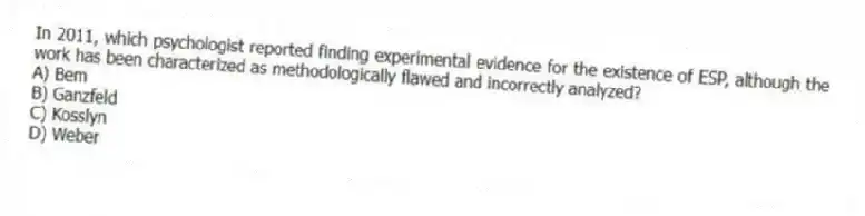 In 2011, which psychologist reported finding experimental evidence for the existence of ESP, although the work has been characterized as methodologically flawed and incorrectly analyzed?
A) Bem
B) Ganzfeld
C) Kosslyn
D) Weber