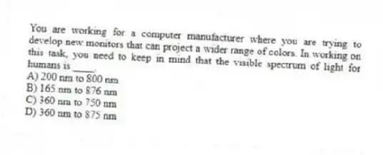 You are working for a computer manufacturer where you are trying to develop new monitors that can project a wider range of colors. In working on this task, you need to keep in mind that the visible spectrum of light for humans is ____.
A) 200 nm to 800 nm
B) 165 nm to 876 nm
C) 360 nm to 750 nm
D) 360 nm to 875 nm