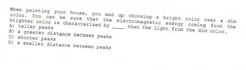 When painting your house, you end up choosing a bright color over a dim color. You can be sure that the electromagnetic energy coming from the brighter color is characterized by ____ than the light from the dim color.
A) taller peaks
B) a greater distance between peaks
C) shorter peaks
D) a smaller distance between peaks