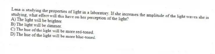 Lena is studying the properties of light in a laboratory. If she increases the amplitude of the light waves she is studying, what effect will this have on her perception of the light?
A) The light will be brighter.
B) The light will be dimmer.
C) The hue of the light will be more red-toned.
D) The hue of the light will be more blue-toned.
