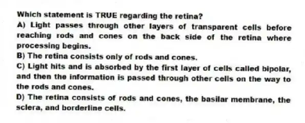 Which statement is TRUE regarding the retina?
A) Light passes through other layers of transparent cells before reaching rods and cones on the back side of the retina where processing begins.
B) The retina consists only of rods and cones.
C) Light hits and is absorbed by the first layer of cells called bipolar, and then the information is passed through other cells on the way to the rods and cones.
D) The retina consists of rods and cones, the basilar membrane, the sclera, and borderline cells.