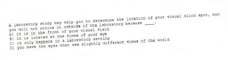 A laboratory study may help you to determine the location of your visual blind spot, but you will not notice it outside of the laboratory because ____.
A) it is in the front of your visual field
B) it is located at the fovea of your eye
C) it only happens in a laboratory setting
D) you have two eyes that see slightly different views of the world
