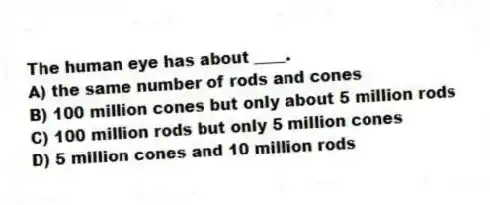 The human eye has about ____.
A) the same number of rods and cones
B) 100 million cones but only about 5 million rods
C) 100 million rods but only 5 million cones
D) 5 million cones and 10 million rods