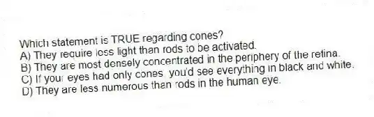 Which statement is TRUE regarding cones?
A) They require less light than rods to be activated.
B) They are most densely concentrated in the periphery of the retina.
C) If your eyes had only cones, you'd see everything in black and white.
D) They are less numerous than rods in the human eye.