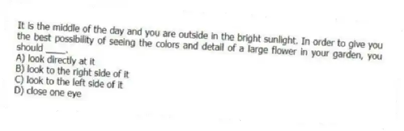 It is the middle of the day and you are outside in the bright sunlight. In order to give you the best possibility of seeing the colors and detail of a large flower in your garden, you should ____.
A) look directly at it
B) look to the right side of it
C) look to the left side of it
D) close one eye