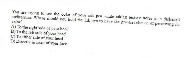 You are trying to see the color of your ink pen while taking lecture notes in a darkened auditorium. Where should you hold the ink pen to have the greatest chance of perceiving its color?
A) To the right side of your head
B) To the left side of your head
C) To either side of your head
D) Directly in front of your face