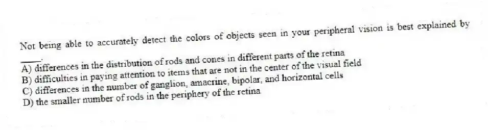 Not being able to accurately detect the colors of objects seen in your peripheral vision is best explained by ____.
A) differences in the distribution of rods and cones in different parts of the retina
B) difficulties in paying attention to items that are not in the center of the visual field
C) differences in the number of ganglion, amacrine, bipolar, and horizontal cells
D) the smaller number of rods in the periphery of the retina