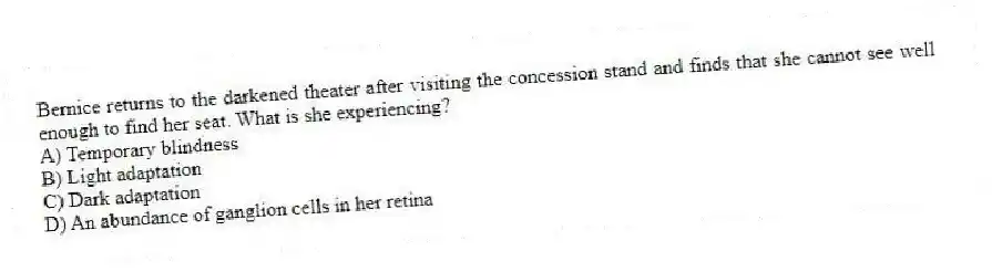 Bernice returns to the darkened theater after visiting the concession stand and finds that she cannot see well enough to find her seat. What is she experiencing?
A) Temporary blindness
B) Light adaptation
C) Dark adaptation
D) An abundance of ganglion cells in her retina