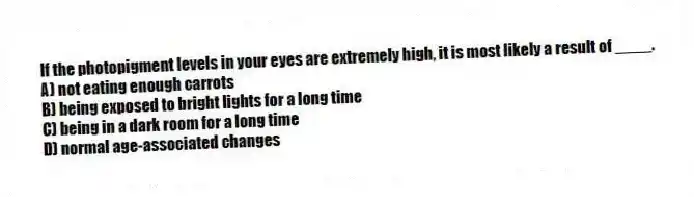 If the photopigment levels in your eyes are extremely high, it is most likely a result of ____.
A) not eating enough carrots
B) being exposed to bright lights for a long time
C) being in a dark room for a long time
D) normal age-associated changes