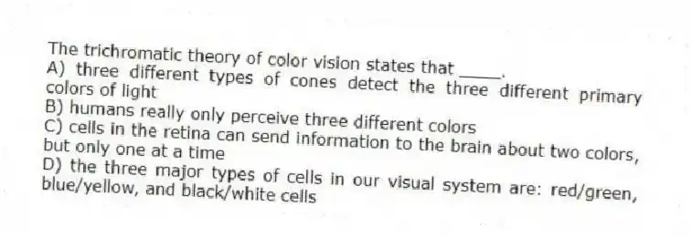 The trichromatic theory of color vision states that ____.
A) three different types of cones detect the three different primary colors of light
B) humans really only perceive three different colors
C) cells in the retina can send information to the brain about two colors, but only one at a time
D) the three major types of cells in our visual system are: red/green, blue/yellow, and black/white cells