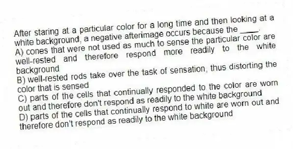 After staring at a particular color for a long time and then looking at a white background, a negative afterimage occurs because the ____.
A) cones that were not used as much to sense the particular color are well-rested and therefore respond more readily to the white background
B) well-rested rods take over the task of sensation, thus distorting the color that is sensed
C) parts of the cells that continually responded to the color are worn out and therefore don't respond as readily to the white background
D) parts of the cells that continually respond to white are worn out and therefore don't respond as readily to the white background