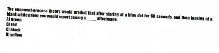 The opponent-process theory would predict that after staring at a blue dot for 60 seconds, and then looking at a blank white paper, you would report seeing a ____ afterimage.
A) green
B) red
C) black
D) yellow