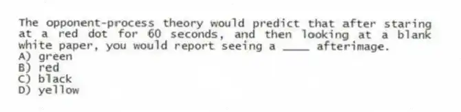 The opponent-process theory would predict that after staring at a red dot for 60 seconds, and then looking at a blank white paper, you would report seeing a ____ afterimage.
A) green
B) red
C) black
D) yellow